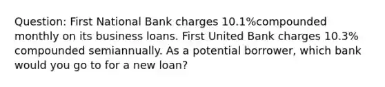 Question: First National Bank charges 10.1%compounded monthly on its business loans. First United Bank charges 10.3% compounded semiannually. As a potential borrower, which bank would you go to for a new loan?