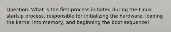 Question: What is the first process initiated during the Linux startup process, responsible for initializing the hardware, loading the kernel into memory, and beginning the boot sequence?