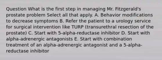 Question What is the first step in managing Mr. Fitzgerald's prostate problem Select all that apply. A. Behavior modifications to decrease symptoms B. Refer the patient to a urology service for surgical intervention like TURP (transurethral resection of the prostate) C. Start with 5-alpha-reductase inhibitor D. Start with alpha-adrenergic antagonists E. Start with combination treatment of an alpha-adrenergic antagonist and a 5-alpha-reductase inhibitor