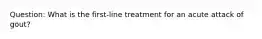 Question: What is the first-line treatment for an acute attack of gout?