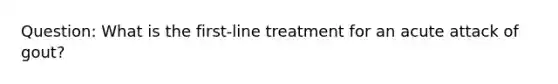 Question: What is the first-line treatment for an acute attack of gout?