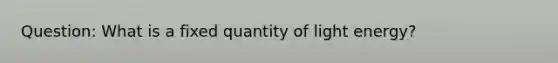 Question: What is a fixed quantity of light energy?