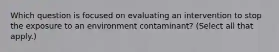 Which question is focused on evaluating an intervention to stop the exposure to an environment contaminant? (Select all that apply.)