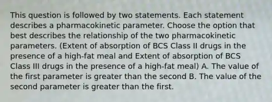 This question is followed by two statements. Each statement describes a pharmacokinetic parameter. Choose the option that best describes the relationship of the two pharmacokinetic parameters. (Extent of absorption of BCS Class II drugs in the presence of a high-fat meal and Extent of absorption of BCS Class III drugs in the presence of a high-fat meal) A. The value of the first parameter is greater than the second B. The value of the second parameter is greater than the first.