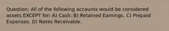 Question: All of the following accounts would be considered assets EXCEPT for: A) Cash. B) Retained Earnings. C) Prepaid Expenses. D) Notes Receivable.