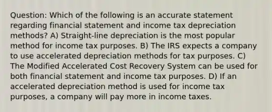 Question: Which of the following is an accurate statement regarding financial statement and income tax depreciation methods? A) Straight-line depreciation is the most popular method for income tax purposes. B) The IRS expects a company to use accelerated depreciation methods for tax purposes. C) The Modified Accelerated Cost Recovery System can be used for both financial statement and income tax purposes. D) If an accelerated depreciation method is used for income tax purposes, a company will pay more in income taxes.