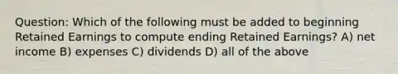 Question: Which of the following must be added to beginning Retained Earnings to compute ending Retained Earnings? A) net income B) expenses C) dividends D) all of the above