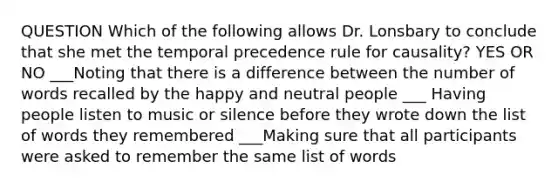 QUESTION Which of the following allows Dr. Lonsbary to conclude that she met the temporal precedence rule for causality? YES OR NO ___Noting that there is a difference between the number of words recalled by the happy and neutral people ___ Having people listen to music or silence before they wrote down the list of words they remembered ___Making sure that all participants were asked to remember the same list of words