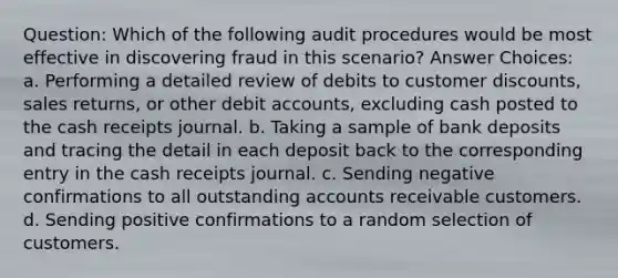 Question: Which of the following audit procedures would be most effective in discovering fraud in this scenario? Answer Choices: a. Performing a detailed review of debits to customer discounts, sales returns, or other debit accounts, excluding cash posted to the cash receipts journal. b. Taking a sample of bank deposits and tracing the detail in each deposit back to the corresponding entry in the cash receipts journal. c. Sending negative confirmations to all outstanding accounts receivable customers. d. Sending positive confirmations to a random selection of customers.