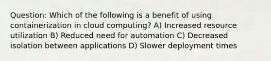 Question: Which of the following is a benefit of using containerization in cloud computing? A) Increased resource utilization B) Reduced need for automation C) Decreased isolation between applications D) Slower deployment times