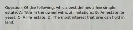 Question: Of the following, which best defines a fee simple estate: A: Title in the owner without limitations; B: An estate for years; C: A life estate; D: The most interest that one can hold in land.