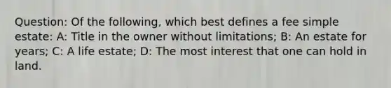 Question: Of the following, which best defines a fee simple estate: A: Title in the owner without limitations; B: An estate for years; C: A life estate; D: The most interest that one can hold in land.