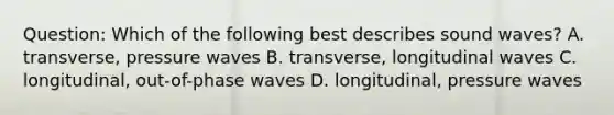 Question: Which of the following best describes sound waves? A. transverse, pressure waves B. transverse, longitudinal waves C. longitudinal, out-of-phase waves D. longitudinal, pressure waves