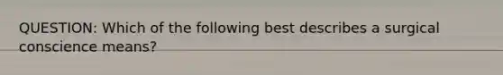 QUESTION: Which of the following best describes a surgical conscience means?