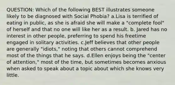 QUESTION: Which of the following BEST illustrates someone likely to be diagnosed with Social Phobia? a.Lisa is terrified of eating in public, as she is afraid she will make a "complete fool" of herself and that no one will like her as a result. b. Jared has no interest in other people, preferring to spend his freetime engaged in solitary activities. c.Jeff believes that other people are generally "idiots," noting that others cannot comprehend most of the things that he says. d.Ellen enjoys being the "center of attention," most of the time, but sometimes becomes anxious when asked to speak about a topic about which she knows very little.