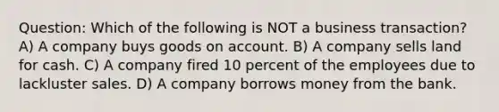 Question: Which of the following is NOT a business transaction? A) A company buys goods on account. B) A company sells land for cash. C) A company fired 10 percent of the employees due to lackluster sales. D) A company borrows money from the bank.