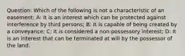 Question: Which of the following is not a characteristic of an easement: A: It is an interest which can be protected against interference by third persons; B: It is capable of being created by a conveyance; C: It is considered a non-possessory interest; D: It is an interest that can be terminated at will by the possessor of the land.