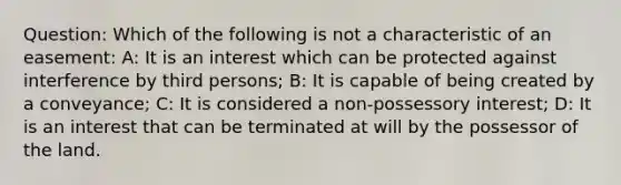 Question: Which of the following is not a characteristic of an easement: A: It is an interest which can be protected against interference by third persons; B: It is capable of being created by a conveyance; C: It is considered a non-possessory interest; D: It is an interest that can be terminated at will by the possessor of the land.