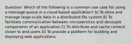 Question: Which of the following is a common use case for using a message queue in a cloud-based application? A) To store and manage large-scale data in a distributed file system B) To facilitate communication between microservices and decouple components of an application C) To distribute and cache content closer to end-users D) To provide a platform for building and deploying web applications