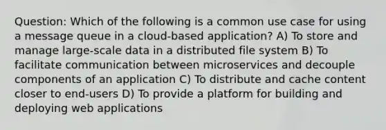 Question: Which of the following is a common use case for using a message queue in a cloud-based application? A) To store and manage large-scale data in a distributed file system B) To facilitate communication between microservices and decouple components of an application C) To distribute and cache content closer to end-users D) To provide a platform for building and deploying web applications