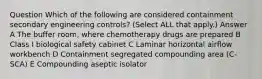 Question Which of the following are considered containment secondary engineering controls? (Select ALL that apply.) Answer A The buffer room, where chemotherapy drugs are prepared B Class I biological safety cabinet C Laminar horizontal airflow workbench D Containment segregated compounding area (C-SCA) E Compounding aseptic isolator