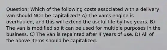 Question: Which of the following costs associated with a delivery van should NOT be capitalized? A) The van's engine is overhauled, and this will extend the useful life by five years. B) The van is modified so it can be used for multiple purposes in the business. C) The van is repainted after 4 years of use. D) All of the above items should be capitalized.