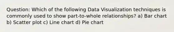 Question: Which of the following Data Visualization techniques is commonly used to show part-to-whole relationships? a) Bar chart b) Scatter plot c) Line chart d) Pie chart