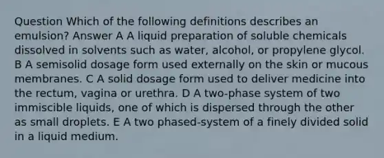 Question Which of the following definitions describes an emulsion? Answer A A liquid preparation of soluble chemicals dissolved in solvents such as water, alcohol, or propylene glycol. B A semisolid dosage form used externally on the skin or mucous membranes. C A solid dosage form used to deliver medicine into the rectum, vagina or urethra. D A two-phase system of two immiscible liquids, one of which is dispersed through the other as small droplets. E A two phased-system of a finely divided solid in a liquid medium.