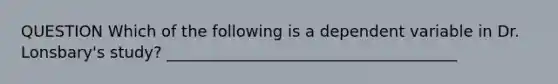 QUESTION Which of the following is a dependent variable in Dr. Lonsbary's study? _____________________________________
