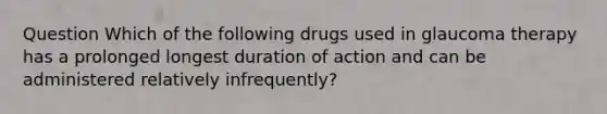 Question Which of the following drugs used in glaucoma therapy has a prolonged longest duration of action and can be administered relatively infrequently?