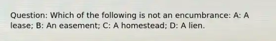 Question: Which of the following is not an encumbrance: A: A lease; B: An easement; C: A homestead; D: A lien.