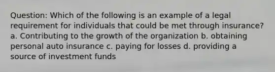 Question: Which of the following is an example of a legal requirement for individuals that could be met through insurance? a. Contributing to the growth of the organization b. obtaining personal auto insurance c. paying for losses d. providing a source of investment funds