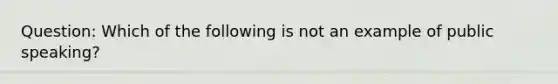 Question: Which of the following is not an example of public speaking?