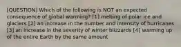 [QUESTION] Which of the following is NOT an expected consequence of global warming? [1] melting of polar ice and glaciers [2] an increase in the number and intensity of hurricanes [3] an increase in the severity of winter blizzards [4] warming up of the entire Earth by the same amount