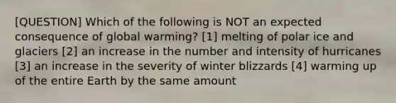 [QUESTION] Which of the following is NOT an expected consequence of global warming? [1] melting of polar ice and glaciers [2] an increase in the number and intensity of hurricanes [3] an increase in the severity of winter blizzards [4] warming up of the entire Earth by the same amount