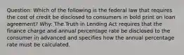 Question: Which of the following is the federal law that requires the cost of credit be disclosed to consumers in bold print on loan agreement? Why: The Truth in Lending Act requires that the finance charge and annual percentage rate be disclosed to the consumer in advanced and specifies how the annual percentage rate must be calculated.