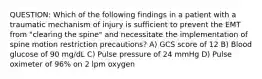 QUESTION: Which of the following findings in a patient with a traumatic mechanism of injury is sufficient to prevent the EMT from "clearing the spine" and necessitate the implementation of spine motion restriction precautions? A) GCS score of 12 B) Blood glucose of 90 mg/dL C) Pulse pressure of 24 mmHg D) Pulse oximeter of 96% on 2 lpm oxygen