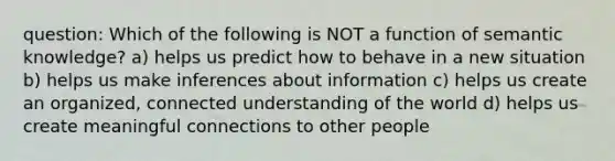 question: Which of the following is NOT a function of semantic knowledge? a) helps us predict how to behave in a new situation b) helps us make inferences about information c) helps us create an organized, connected understanding of the world d) helps us create meaningful connections to other people