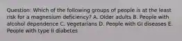 Question: Which of the following groups of people is at the least risk for a magnesium deficiency? A. Older adults B. People with alcohol dependence C. Vegetarians D. People with GI diseases E. People with type II diabetes