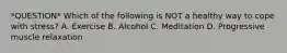 *QUESTION* Which of the following is NOT a healthy way to cope with stress? A. Exercise B. Alcohol C. Meditation D. Progressive muscle relaxation