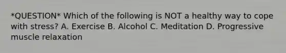 *QUESTION* Which of the following is NOT a healthy way to cope with stress? A. Exercise B. Alcohol C. Meditation D. Progressive muscle relaxation