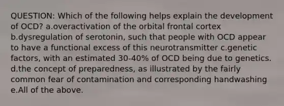 QUESTION: Which of the following helps explain the development of OCD? a.overactivation of the orbital frontal cortex b.dysregulation of serotonin, such that people with OCD appear to have a functional excess of this neurotransmitter c.genetic factors, with an estimated 30-40% of OCD being due to genetics. d.the concept of preparedness, as illustrated by the fairly common fear of contamination and corresponding handwashing e.All of the above.