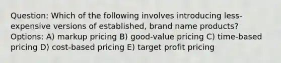 Question: Which of the following involves introducing less-expensive versions of established, brand name products? Options: A) markup pricing B) good-value pricing C) time-based pricing D) cost-based pricing E) target profit pricing