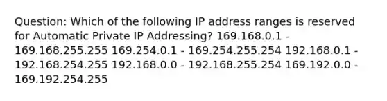 Question: Which of the following IP address ranges is reserved for Automatic Private IP Addressing? 169.168.0.1 - 169.168.255.255 169.254.0.1 - 169.254.255.254 192.168.0.1 - 192.168.254.255 192.168.0.0 - 192.168.255.254 169.192.0.0 - 169.192.254.255