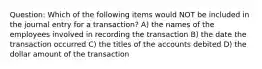 Question: Which of the following items would NOT be included in the journal entry for a transaction? A) the names of the employees involved in recording the transaction B) the date the transaction occurred C) the titles of the accounts debited D) the dollar amount of the transaction