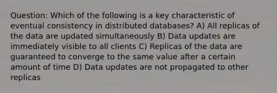 Question: Which of the following is a key characteristic of eventual consistency in distributed databases? A) All replicas of the data are updated simultaneously B) Data updates are immediately visible to all clients C) Replicas of the data are guaranteed to converge to the same value after a certain amount of time D) Data updates are not propagated to other replicas