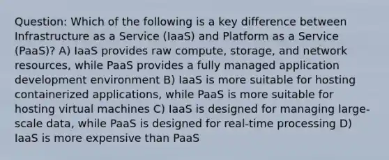 Question: Which of the following is a key difference between Infrastructure as a Service (IaaS) and Platform as a Service (PaaS)? A) IaaS provides raw compute, storage, and network resources, while PaaS provides a fully managed application development environment B) IaaS is more suitable for hosting containerized applications, while PaaS is more suitable for hosting virtual machines C) IaaS is designed for managing large-scale data, while PaaS is designed for real-time processing D) IaaS is more expensive than PaaS