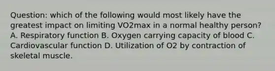 Question: which of the following would most likely have the greatest impact on limiting VO2max in a normal healthy person? A. Respiratory function B. Oxygen carrying capacity of blood C. Cardiovascular function D. Utilization of O2 by contraction of skeletal muscle.