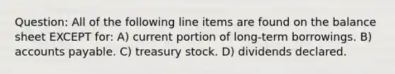 Question: All of the following line items are found on the balance sheet EXCEPT for: A) current portion of long-term borrowings. B) <a href='https://www.questionai.com/knowledge/kWc3IVgYEK-accounts-payable' class='anchor-knowledge'>accounts payable</a>. C) treasury stock. D) dividends declared.