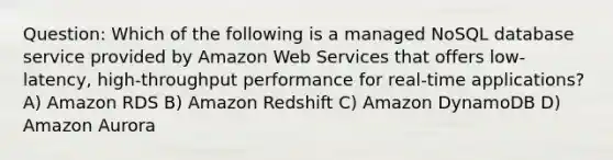 Question: Which of the following is a managed NoSQL database service provided by Amazon Web Services that offers low-latency, high-throughput performance for real-time applications? A) Amazon RDS B) Amazon Redshift C) Amazon DynamoDB D) Amazon Aurora